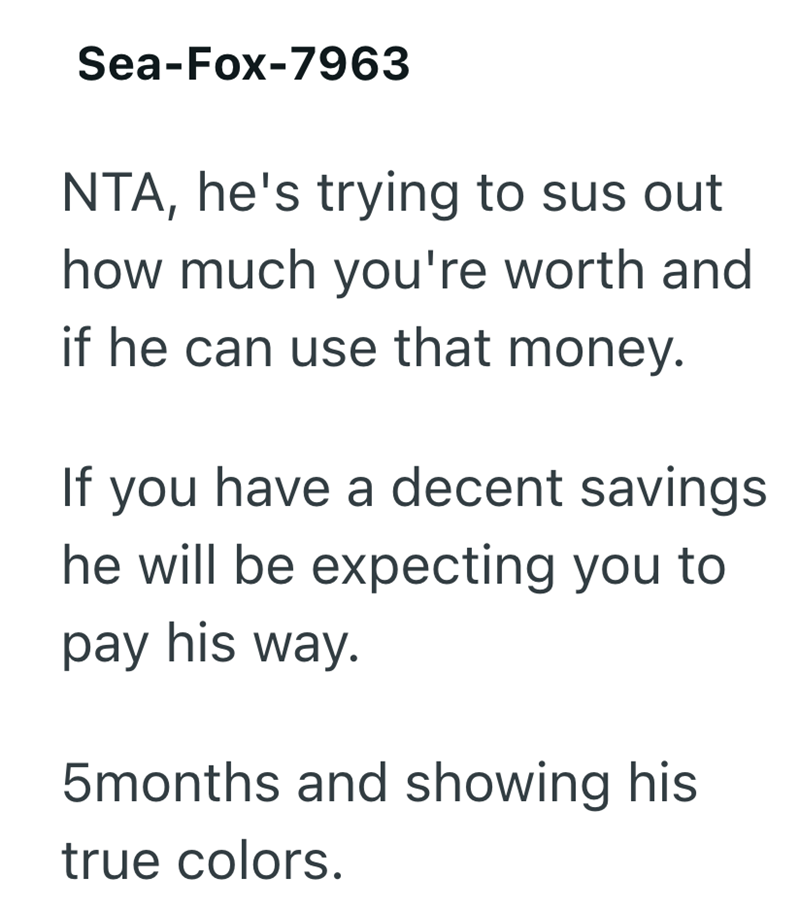 Sea-Fox-7963 NTA, he's trying to sus out how much you're worth and if he can use that money. If you have a decent savings he will be expecting you to pay his way. 5months and showing his true colors.