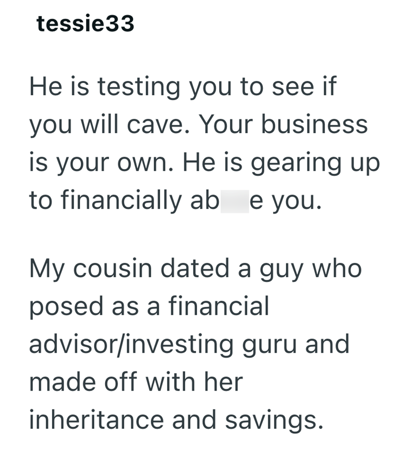 tessie33 He is testing you to see if you will cave. Your business is your own. He is gearing up to financially ab e you. My cousin dated a guy who posed as a financial advisor/investing guru and made off with her inheritance and savings.
