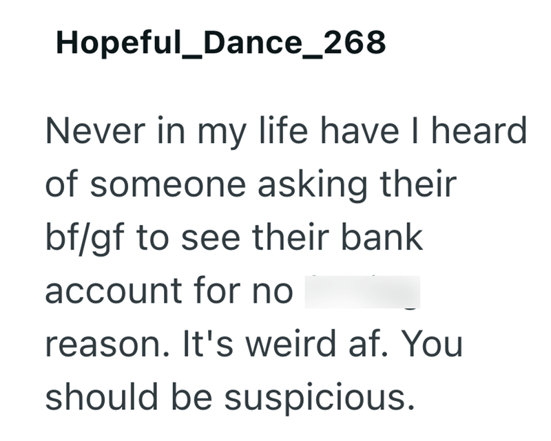 Hopeful_Dance_268 Never in my life have I heard of someone asking their bf/gf to see their bank account for no reason. It's weird af. You should be suspicious.