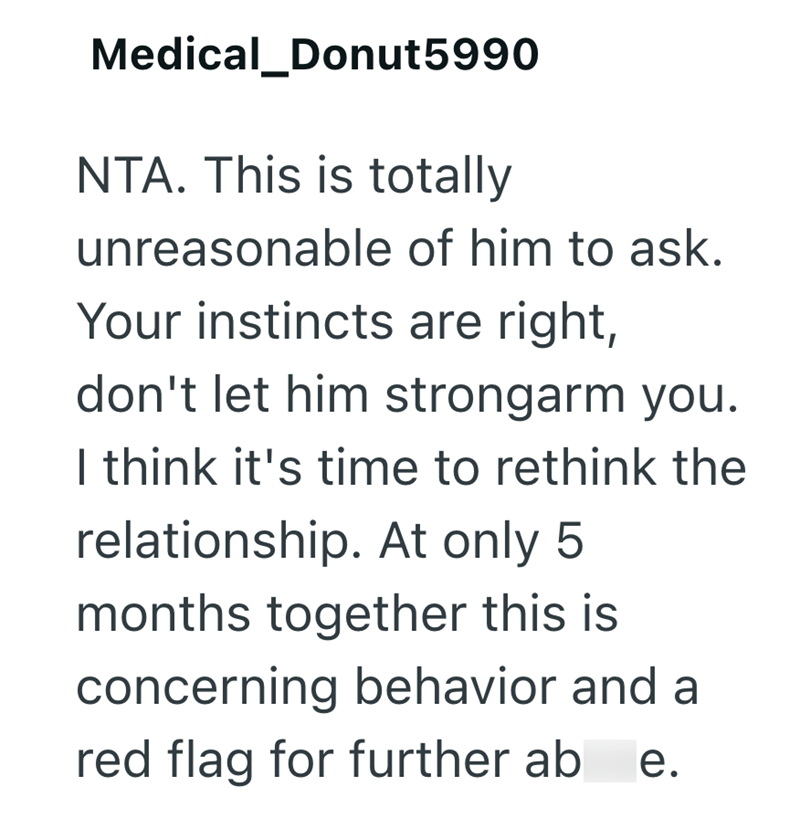 Medical_Donut5990 NTA. This is totally unreasonable of him to ask. Your instincts are right, don't let him strongarm you. I think it's time to rethink the relationship. At only 5 months together this is concerning behavior and a red flag for further ab e.