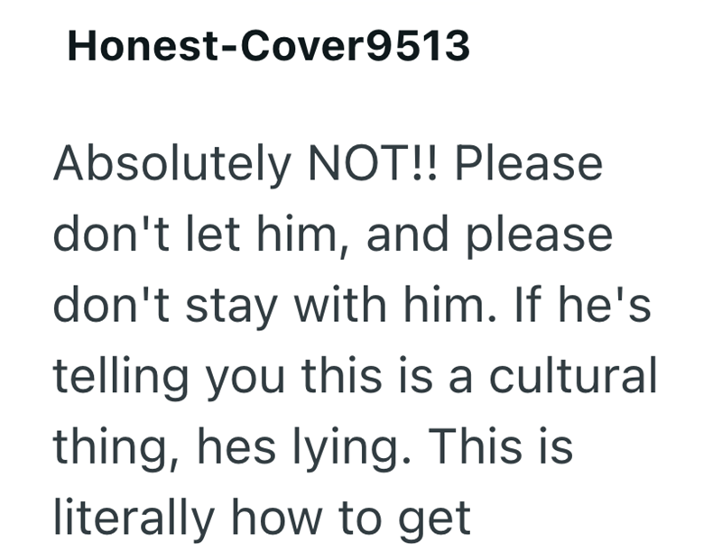 Honest-Cover9513 Absolutely NOT!! Please don't let him, and please don't stay with him. If he's telling you this is a cultural thing, hes lying. This is literally how to get