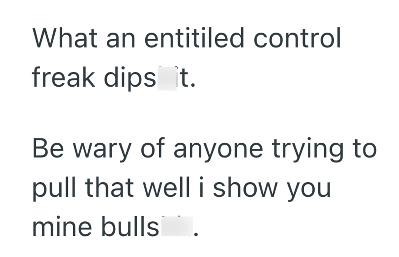 What an entitiled control freak dips it. Be wary of anyone trying to pull that well i show you mine bulls.