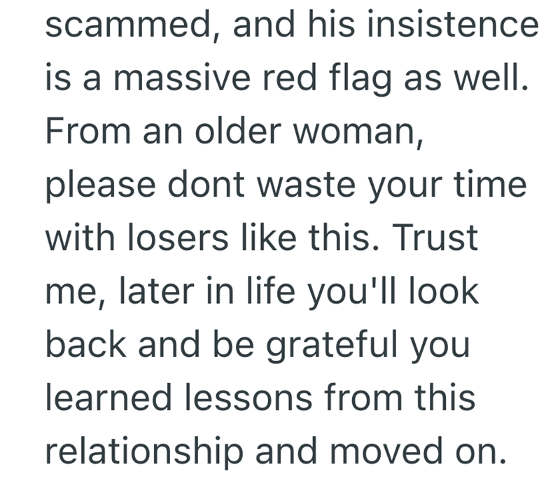 scammed, and his insistence is a massive red flag as well. From an older woman, please dont waste your time with losers like this. Trust me, later in life you'll look back and be grateful you learned lessons from this relationship and moved on.