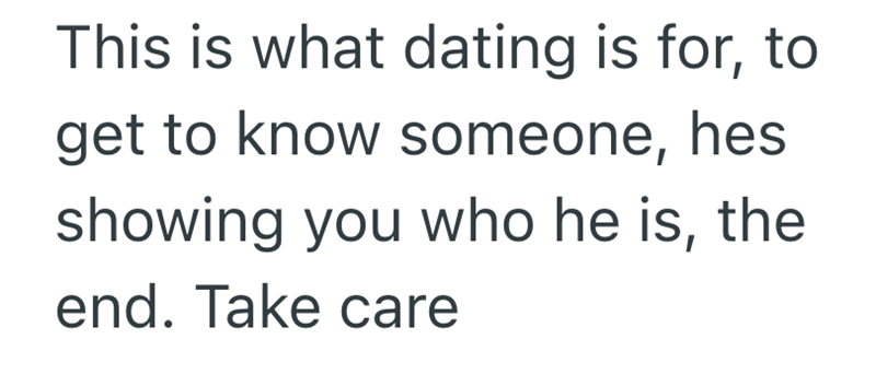 This is what dating is for, to get to know someone, hes showing you who he is, the end. Take care