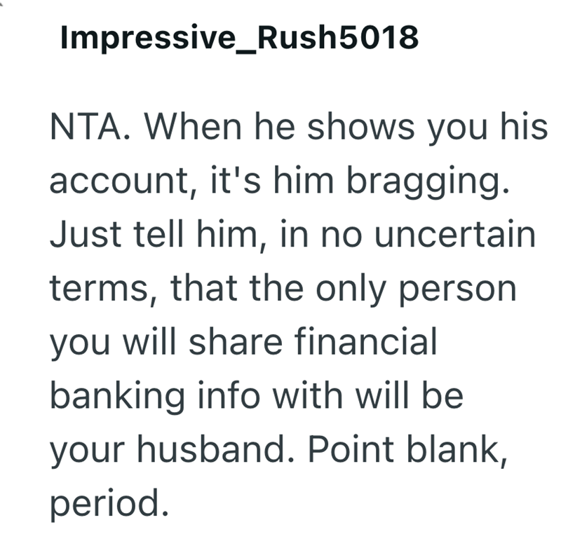 Impressive Rush5018 NTA. When he shows you his account, it's him bragging. Just tell him, in no uncertain terms, that the only person you will share financial banking info with will be your husband. Point blank, period.
