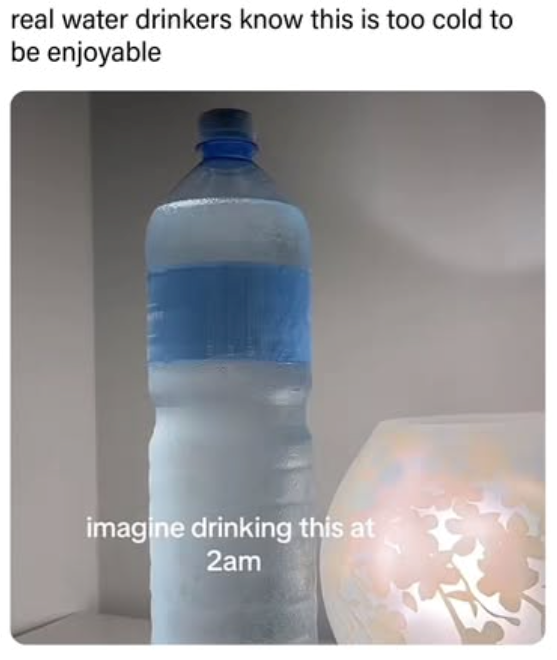 real water drinkers know this is too cold to be enjoyable imagine drinking this at 2am