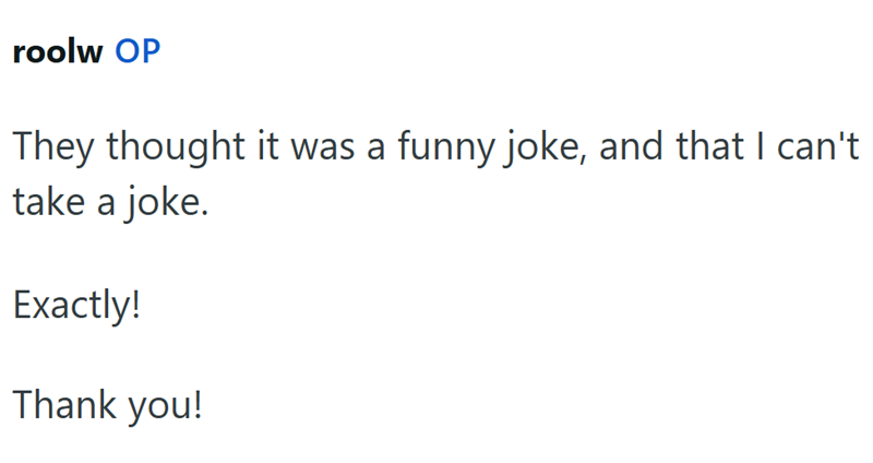 roolw OP They thought it was a funny joke, and that I can't take a joke. Exactly! Thank you!