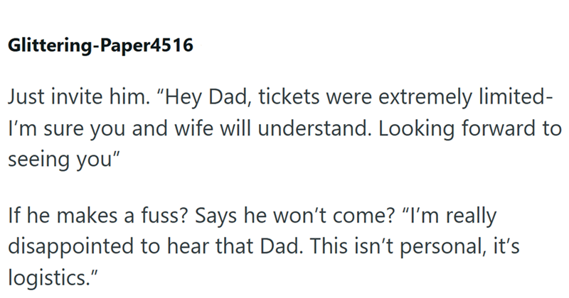 Glittering-Paper4516 Just invite him. "Hey Dad, tickets were extremely limited- I'm sure you and wife will understand. Looking forward to seeing you" If he makes a fuss? Says he won't come? "I'm really disappointed to hear that Dad. This isn't personal, it's logistics."