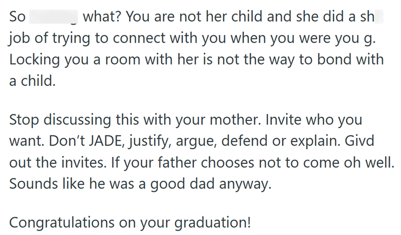 So what? You are not her child and she did a sh job of trying to connect with you when you were you g. Locking you a room with her is not the way to bond with a child. Stop discussing this with your mother. Invite who you want. Don't JADE, justify, argue, defend or explain. Givd out the invites. If your father chooses not to come oh well. Sounds like he was a good dad anyway. Congratulations on your graduation!