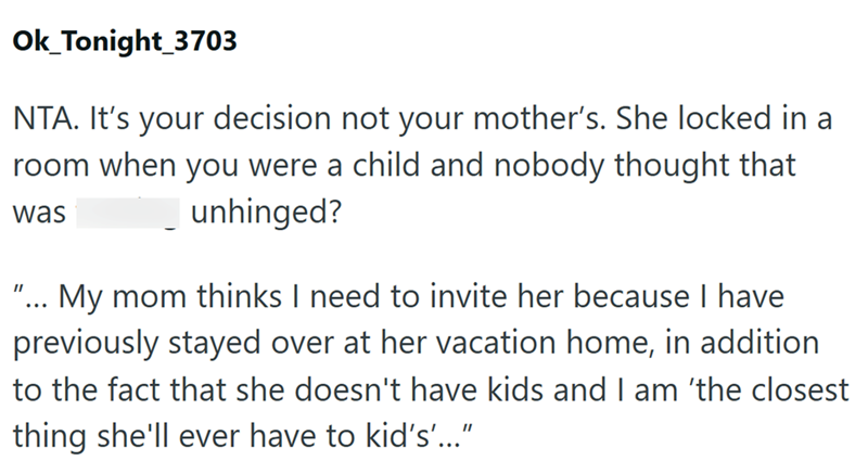 Ok_Tonight_3703 NTA. It's your decision not your mother's. She locked in a room when you were a child and nobody thought that was unhinged? "... My mom thinks I need to invite her because I have previously stayed over at her vacation home, in addition to the fact that she doesn't have kids and I am 'the closest thing she'll ever have to kid's'...”