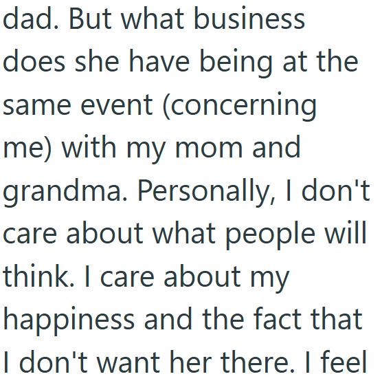 dad. But what business does she have being at the same event (concerning me) with my mom and grandma. Personally, I don't care about what people will think. I care about my happiness and the fact that I don't want her there. I feel