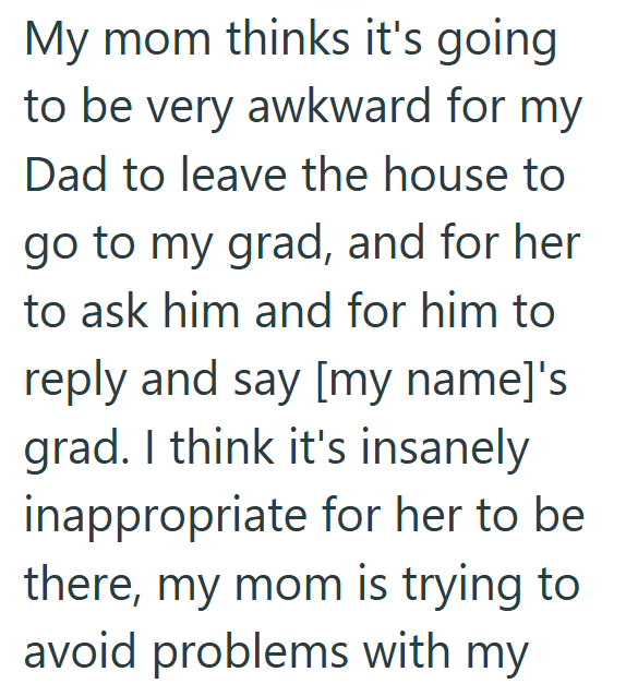 My mom thinks it's going to be very awkward for my Dad to leave the house to go to my grad, and for her to ask him and for him to reply and say [my name]'s grad. I think it's insanely inappropriate for her to be there, my mom is trying to avoid problems with my