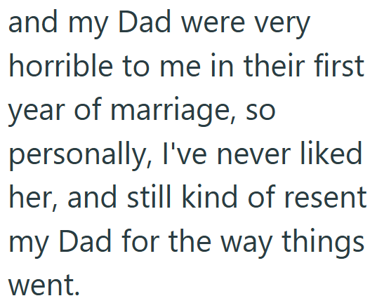 and my Dad were very horrible to me in their first year of marriage, so personally, I've never liked her, and still kind of resent my Dad for the way things went.