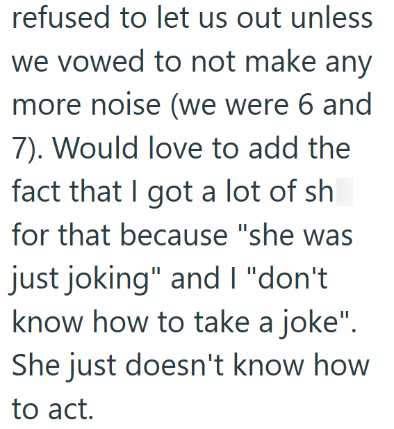 refused to let us out unless we vowed to not make any more noise (we were 6 and 7). Would love to add the fact that I got a lot of sh for that because "she was just joking" and I "don't know how to take a joke". She just doesn't know how to act.