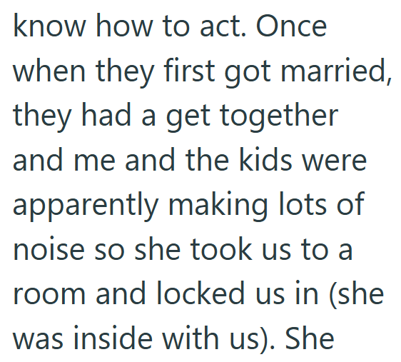 know how to act. Once when they first got married, they had a get together and me and the kids were apparently making lots of noise so she took us to a room and locked us in (she was inside with us). She