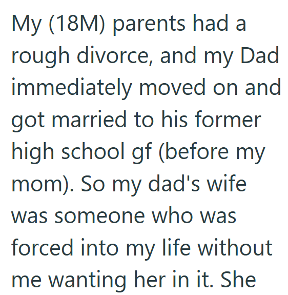 My (18M) parents had a rough divorce, and my Dad immediately moved on and got married to his former high school gf (before my mom). So my dad's wife was someone who was forced into my life without me wanting her in it. She