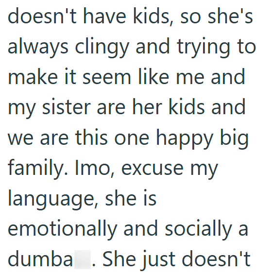 doesn't have kids, so she's always clingy and trying to make it seem like me and my sister are her kids and we are this one happy big family. Imo, excuse my language, she is emotionally and socially a dumba . She just doesn't