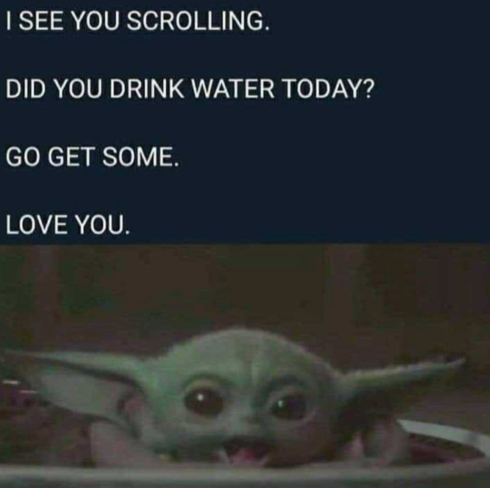I SEE YOU SCROLLING. DID YOU DRINK WATER TODAY? GO GET SOME. LOVE YOU.