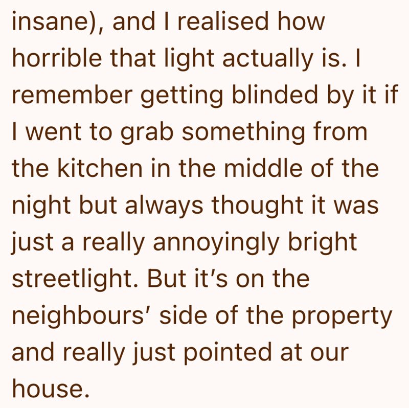 insane), and I realised how horrible that light actually is. I remember getting blinded by it if I went to grab something from the kitchen in the middle of the night but always thought it was just a really annoyingly bright streetlight. But it's on the neighbours' side of the property and really just pointed at our house.