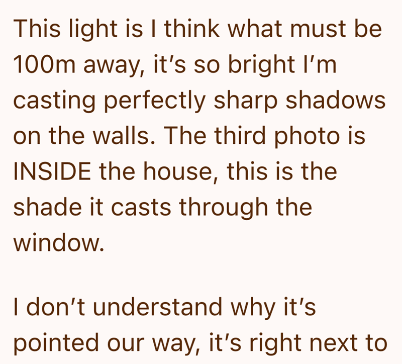 This light is I think what must be 100m away, it's so bright I'm casting perfectly sharp shadows on the walls. The third photo is INSIDE the house, this is the shade it casts through the window. I don't understand why it's pointed our way, it's right next to