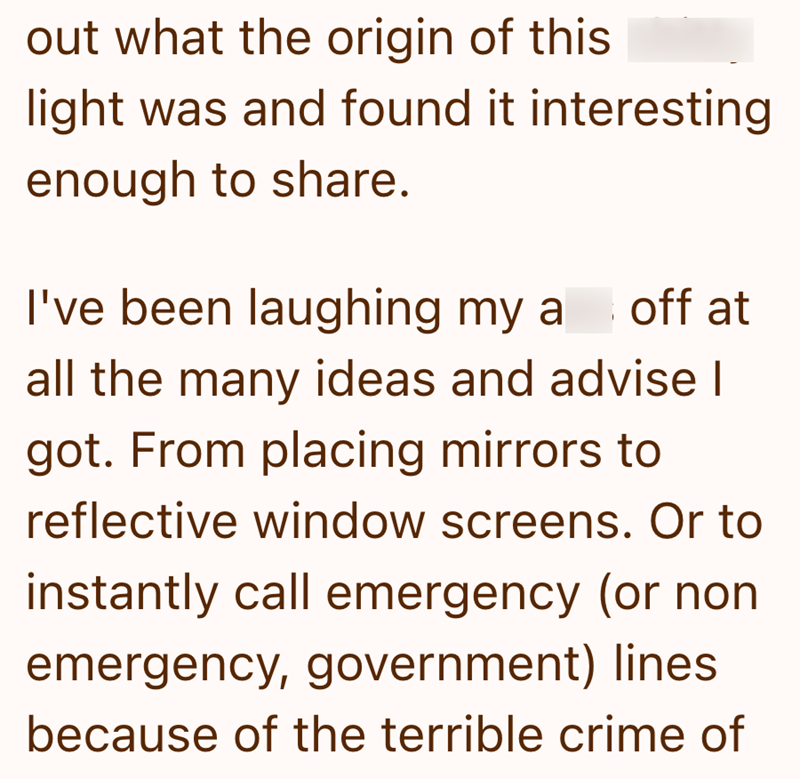 out what the origin of this light was and found it interesting enough to share. I've been laughing my a off at all the many ideas and advise I got. From placing mirrors to reflective window screens. Or to instantly call emergency (or non emergency, government) lines because of the terrible crime of