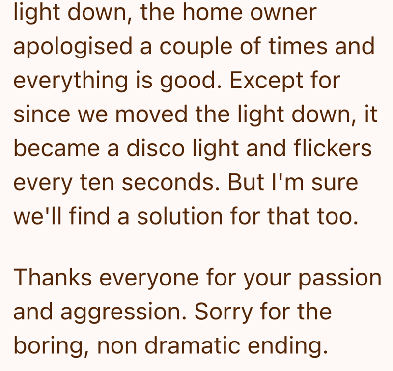 light down, the home owner apologised a couple of times and everything is good. Except for since we moved the light down, it became a disco light and flickers every ten seconds. But I'm sure we'll find a solution for that too. Thanks everyone for your passion and aggression. Sorry for the boring, non dramatic ending.