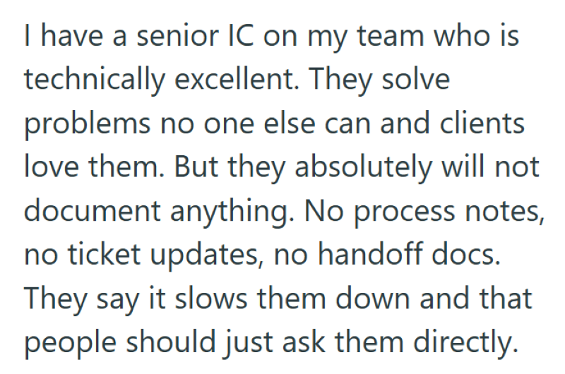 I have a senior IC on my team who is technically excellent. They solve problems no one else can and clients love them. But they absolutely will not document anything. No process notes, no ticket updates, no handoff docs. They say it slows them down and that people should just ask them directly.