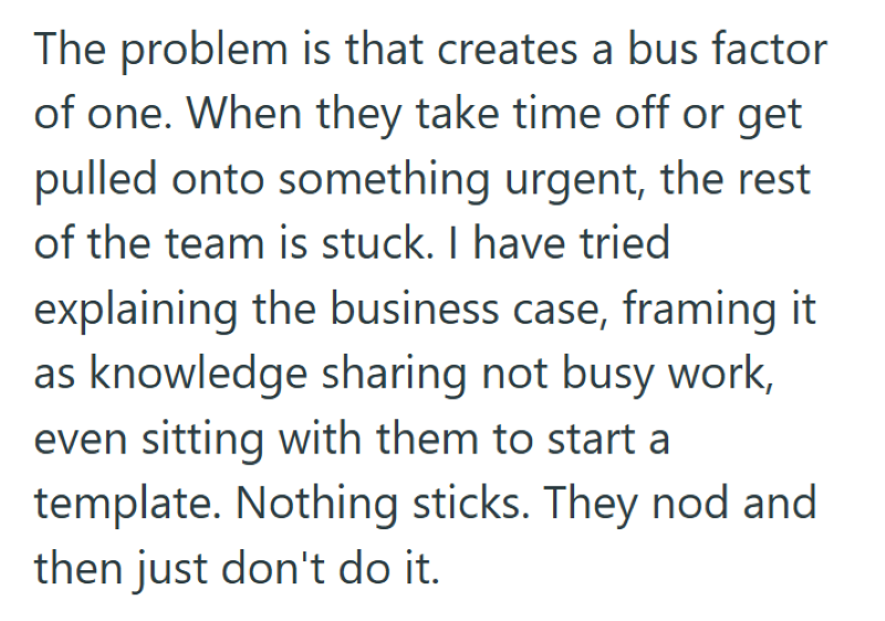 The problem is that creates a bus factor of one. When they take time off or get pulled onto something urgent, the rest of the team is stuck. I have tried explaining the business case, framing it as knowledge sharing not busy work, even sitting with them to start a template. Nothing sticks. They nod and then just don't do it.