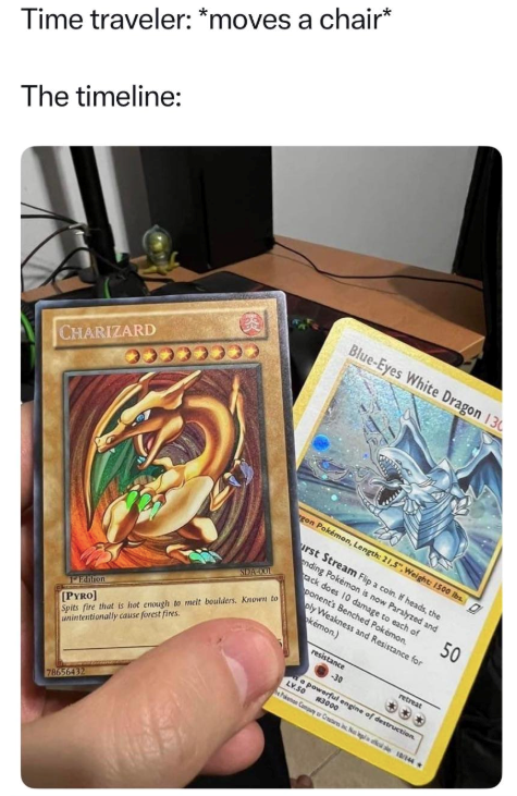 Time traveler: *moves a chair* The timeline: CHARIZARD Blue-Eyes White Dragon 130 SDA -001 gon Pokémon, Length: 21,5",Weight: 1500 D urst Stream Flip a coin. If heads, the nding Pokémon is now Paralyzed and ack does 10 damage to each of ponent's Benched Pokémon. oly Weakness and Resistance for kémon) Spits fire that is hot enough to melt boulders. Known to unintentionally cause forest fires. 1Edition [PYRO] resistance -30 retreat powerful engine of destruction LV.S0 3000 50 78656432 2311