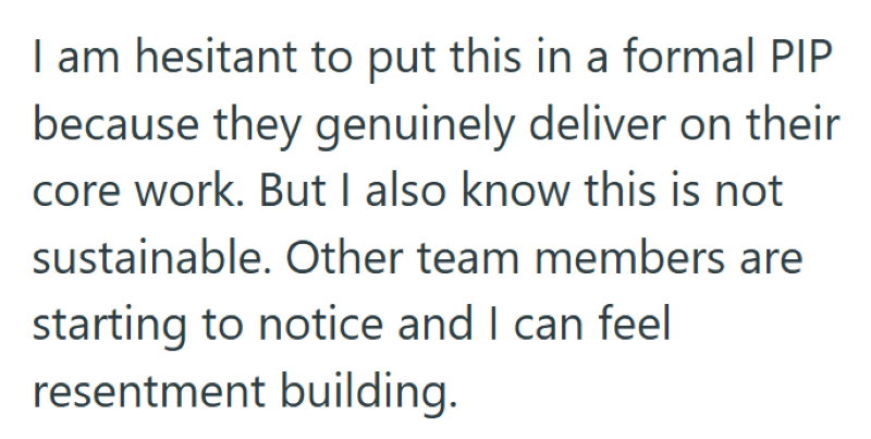 I am hesitant to put this in a formal PIP because they genuinely deliver on their core work. But I also know this is not sustainable. Other team members are starting to notice and I can feel resentment building.