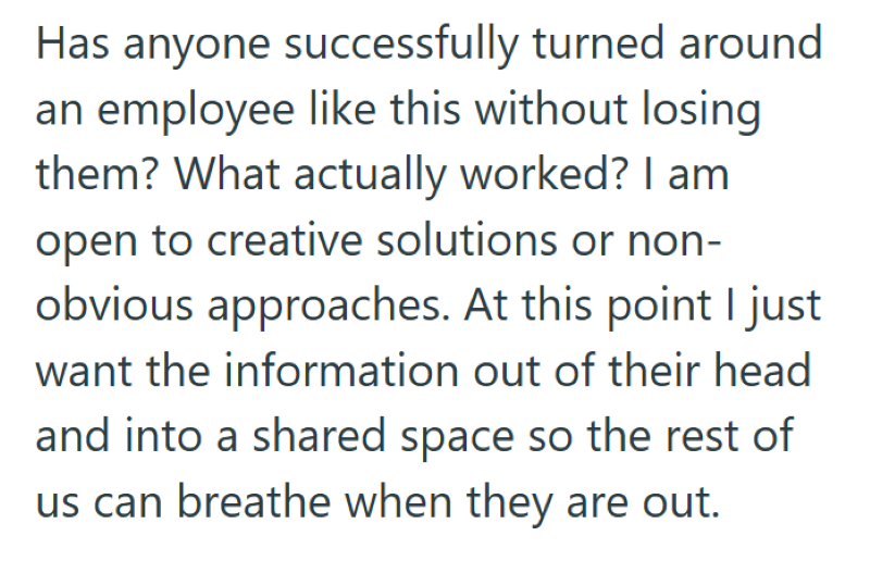 Has anyone successfully turned around an employee like this without losing them? What actually worked? I am open to creative solutions or non- obvious approaches. At this point I just want the information out of their head and into a shared space so the rest of us can breathe when they are out.