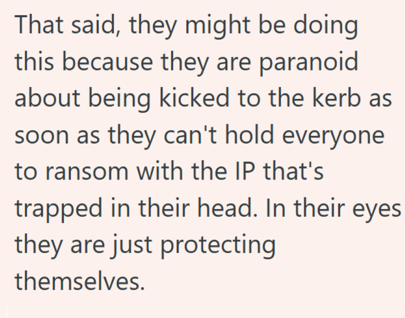 That said, they might be doing this because they are paranoid about being kicked to the kerb as soon as they can't hold everyone to ransom with the IP that's trapped in their head. In their eyes they are just protecting themselves.