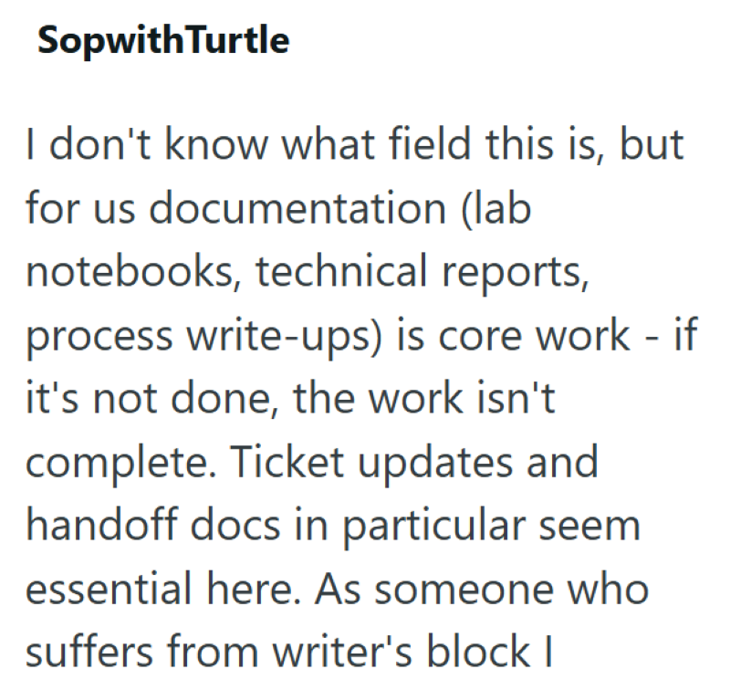 Sopwith Turtle I don't know what field this is, but for us documentation (lab notebooks, technical reports, process write-ups) is core work - if it's not done, the work isn't complete. Ticket updates and handoff docs in particular seem essential here. As someone who suffers from writer's block I