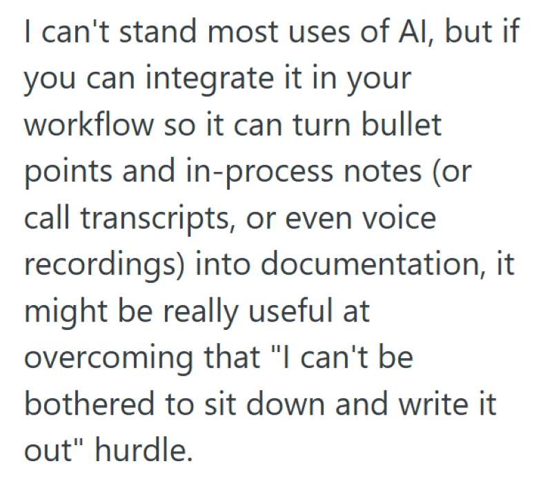 I can't stand most uses of Al, but if you can integrate it in your workflow so it can turn bullet points and in-process notes (or call transcripts, or even voice recordings) into documentation, it might be really useful at overcoming that "I can't be bothered to sit down and write it out" hurdle.
