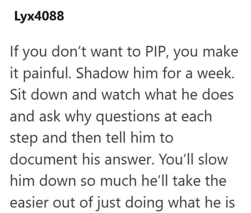 Lyx4088 If you don't want to PIP, you make it painful. Shadow him for a week. Sit down and watch what he does and ask why questions at each step and then tell him to document his answer. You'll slow him down so much he'll take the easier out of just doing what he is