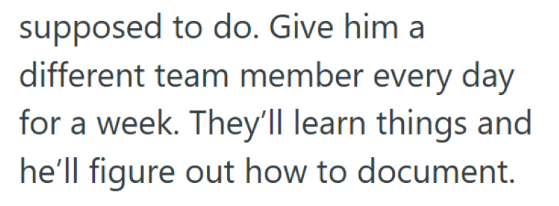 supposed to do. Give him a different team member every day for a week. They'll learn things and he'll figure out how to document.