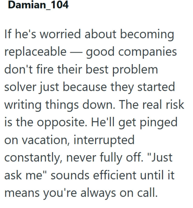 Damian_104 If he's worried about becoming replaceable good companies don't fire their best problem solver just because they started writing things down. The real risk is the opposite. He'll get pinged on vacation, interrupted constantly, never fully off. "Just ask me" sounds efficient until it means you're always on call.