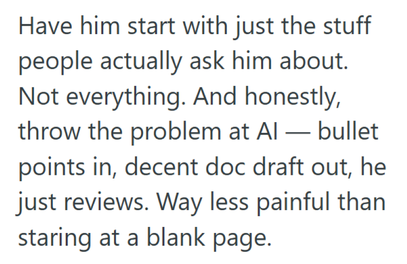 Have him start with just the stuff people actually ask him about. Not everything. And honestly, throw the problem at Al — bullet points in, decent doc draft out, he just reviews. Way less painful than staring at a blank page.