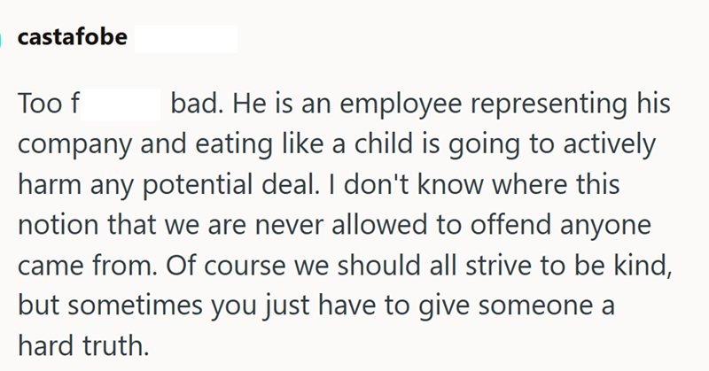 castafobe bad. He is an employee representing his Too f company and eating like a child is going to actively harm any potential deal. I don't know where this notion that we are never allowed to offend anyone came from. Of course we should all strive to be kind, but sometimes you just have to give someone a hard truth.