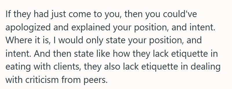 If they had just come to you, then you could've apologized and explained your position, and intent. Where it is, I would only state your position, and intent. And then state like how they lack etiquette in eating with clients, they also lack etiquette in dealing with criticism from peers.