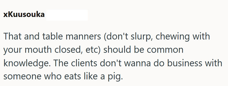 xKuusouka That and table manners (don't slurp, chewing with your mouth closed, etc) should be common knowledge. The clients don't wanna do business with someone who eats like a pig.