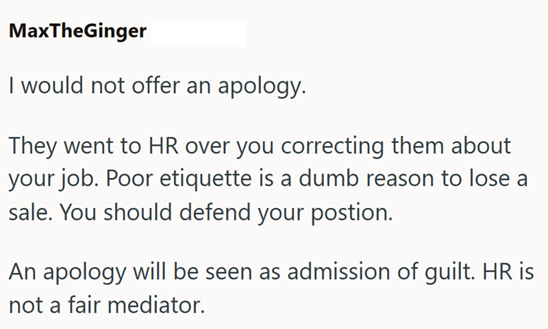 MaxTheGinger I would not offer an apology. They went to HR over you correcting them about your job. Poor etiquette is a dumb reason to lose a sale. You should defend your postion. An apology will be seen as admission of guilt. HR is not a fair mediator.