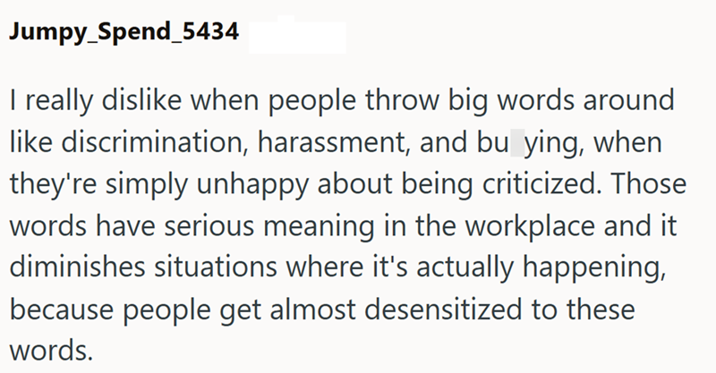 Jumpy_Spend_5434 I really dislike when people throw big words around like discrimination, harassment, and bu ying, when they're simply unhappy about being criticized. Those words have serious meaning in the workplace and it diminishes situations where it's actually happening, because people get almost desensitized to these words.