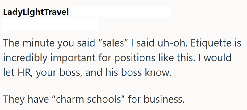 LadyLightTravel The minute you said "sales" I said uh-oh. Etiquette is incredibly important for positions like this. I would let HR, your boss, and his boss know. They have "charm schools" for business.
