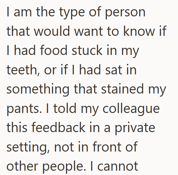I am the type of person that would want to know if I had food stuck in my teeth, or if I had sat in something that stained my pants. I told my colleague this feedback in a private setting, not in front of other people. I cannot