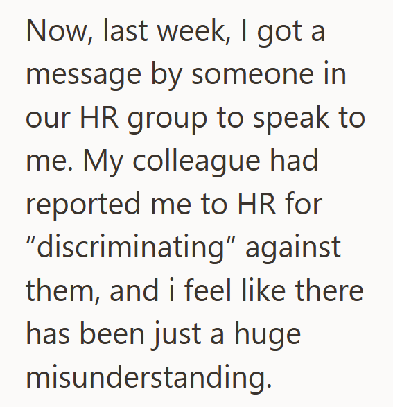 Now, last week, I got a message by someone in our HR group to speak to me. My colleague had reported me to HR for "discriminating" against them, and i feel like there has been just a huge misunderstanding.