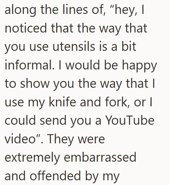 along the lines of, "hey, I noticed that the way that you use utensils is a bit informal. I would be happy to show you the way that I use my knife and fork, or I could send you a YouTube video". They were extremely embarrassed and offended by my