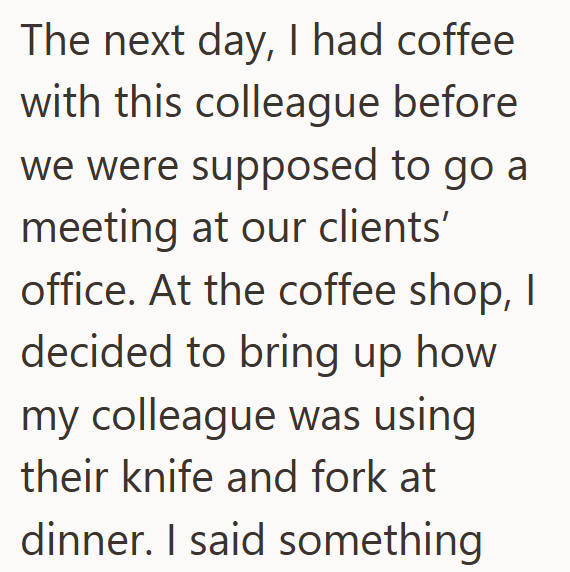 The next day, I had coffee with this colleague before we were supposed to go a meeting at our clients' office. At the coffee shop, I decided to bring up how my colleague was using their knife and fork at dinner. I said something