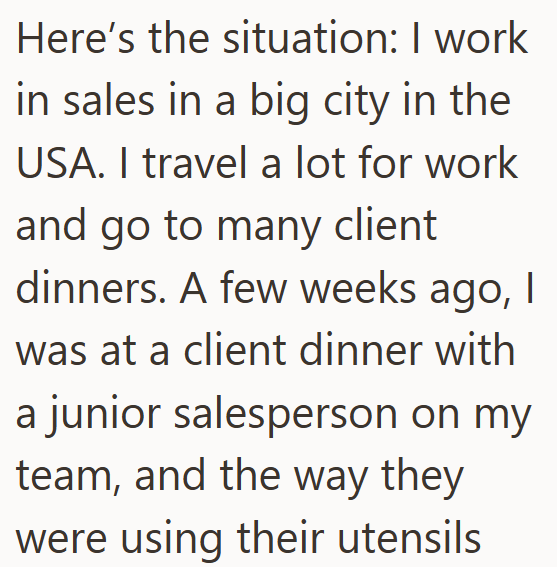 Here's the situation: I work in sales in a big city in the USA. I travel a lot for work and go to many client dinners. A few weeks ago, I was at a client dinner with a junior salesperson on my team, and the way they were using their utensils