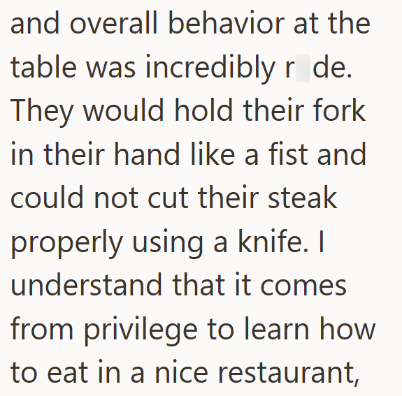 and overall behavior at the table was incredibly r de. They would hold their fork in their hand like a fist and could not cut their steak properly using a knife. I understand that it comes from privilege to learn how to eat in a nice restaurant,